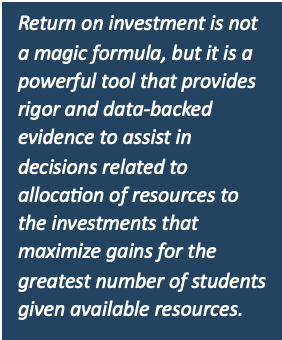 Return on investment is not a magic formula, but it is a powerful tool that provides rigor and data-backed evidence to assist in decisions related to allocation of resources to the investments that maximize gains for the greatest number of students given available resources.