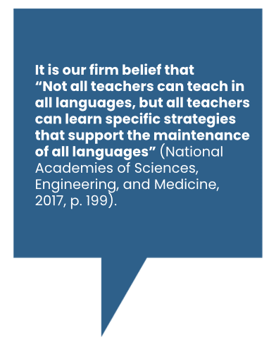 It is our firm belief that “Not all teachers can teach in all languages, but all teachers can learn specific strategies that support the maintenance of all languages” (National Academies of Sciences, Engineering, and Medicine, 2017, p. 199).
